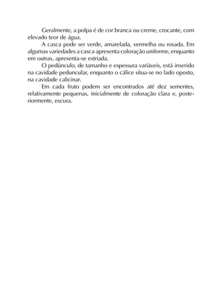 Geralmente, a polpa é de cor branca ou creme, crocante, com
elevado teor de água.
A casca pode ser verde, amarelada, vermelha ou rosada. Em
algumas variedades a casca apresenta coloração uniforme, enquanto
em outras, apresenta-se estriada.
O pedúnculo, de tamanho e espessura variáveis, está inserido
na cavidade peduncular, enquanto o cálice situa-se no lado oposto,
na cavidade calicinar.
Em cada fruto podem ser encontrados até dez sementes,
relativamente pequenas, inicialmente de coloração clara e, poste­
riormente, escura.
 