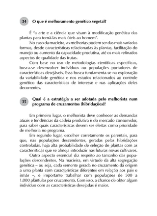 34	 O que é melhoramento genético vegetal?
É “a arte e a ciência que visam à modificação genética das
plantas para torná-las mais úteis ao homem”.
No caso da macieira, as melhorias podem ser das mais variadas
formas, desde características relacionadas às plantas, facilitação do
manejo ou aumento da capacidade produtiva, até os mais refinados
aspectos de qualidade das frutas.
Com base no uso de metodologias científicas específicas,
busca-se desenvolver indivíduos ou populações portadores de
características desejáveis. Essa busca fundamenta-se na exploração
da variabilidade genética e nos estudos relacionados ao controle
genético das características de interesse e nas aplicações deles
decorrentes.
35	
Qual é a estratégia a ser adotada pelo melhorista num
programa de cruzamentos (hibridações)?
Em primeiro lugar, o melhorista deve conhecer as demandas
atuais e tendências da cadeia produtiva e do mercado consumidor,
para saber quais características devem ser eleitas como prioridade
de melhoria no programa.
Em segundo lugar, escolher corretamente os parentais, para
que, nas populações descendentes, geradas pelas hibridações
controladas, haja alta probabilidade de seleção de plantas com as
características que se almeja introduzir nas futuras novas cultivares.
Outro aspecto essencial diz respeito ao tamanho das popu­
lações descendentes. Na macieira, em virtude da alta segregação
genética – ou seja, cada semente gerada no cruzamento dá origem
a uma planta com características diferentes em relação aos pais e
irmãs –, é importante trabalhar com populações de 500 a
1.000 plântulas por cruzamento. Com isso, a chance de obter algum
indivíduo com as características desejadas é maior.
 
