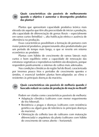 38	
Quais características são passíveis de melhoramento
quando o objetivo é aumentar o desempenho produtivo
das plantas?
Plantas que apresentam capacidade produtiva teórica mais
elevada são aquelas que têm alta precocidade de iniciar a produção,
alta capacidade de diferenciação de gemas florais – especialmente
em ramos curtos (brindilas) –, alta frutificação efetiva e ausência de
alternância na produção.
Essas características possibilitam a formação de pomares com
maior potencial produtivo, proporcionando altas produtividades por
um período de tempo mais longo, o que se reverte em retorno
econômico ao produtor.
Plantas com hábito de crescimento de ramos laterais mais
curtos e bom equilíbrio entre a capacidade de renovação das
estruturas vegetativas e reprodutivas também são desejáveis, porque
respondem positivamente a sistemas de cultivo mais adensados.
Nas condições climáticas da região Sul do Brasil, caracterizada
por invernos pouco frios e períodos de crescimento quentes e
úmidos, é essencial também plantas bem-adaptadas ao clima e
resistentes às principais doenças da macieira.
39	
Quais características são passíveis de melhoria quando é
buscado reduzir os custos de produção de maçãs no Brasil?
Podem ser citadas como características passíveis de melhoria:
•	 Adaptação climática (cultivares com menor requerimento
de frio hibernal).
•	 Resistência a pragas e doenças (cultivares com resistência
genética ou algum grau de tolerância às principais doenças
da macieira).
•	 Otimização da colheita (uso de cultivares com maturação
diferenciada) e arquitetura da planta (cultivares com hábito
de crescimento de ramos aberto – horizontal).
 