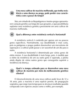 40	
Uma nova cultivar de macieira melhorada, que tenha resis­
tência a uma doença ou praga, pode perder essa caracte­
rística com o passar do tempo?
Sim, em virtude de os fitopatógenos e insetos-pragas apresenta­
rem variação genética ao longo de suas gerações, o que possibilitaria
suplantar uma resistência genética preexistente em uma cultivar de
macieira melhorada.
41	 Qual a diferença entre resistência vertical e horizontal?
A resistência vertical é conferida por apenas um ou poucos
genes específicos. Normalmente, sua durabilidade é mais curta,
pois os patógenos e pragas podem desenvolver um mecanismo de
superação e a cultivar pode passar a ser suscetível de um dia para o
outro.
A resistência horizontal é determinada por vários genes de
efeito menor. A sua durabilidade é mais longa, pois, à medida que
o efeito da resistência de um ou outro gene é superada, a planta
ainda dispõe de vários outros genes que conseguirão suprimir a
incidência da doença.
42	
Qual é o tempo estimado para se desenvolver uma nova
cultivar de macieira por meio do melhoramento genético
clássico?
O desenvolvimento de uma nova cultivar pode levar de 12 a
18 anos, pois a macieira é uma espécie perene, de propagação
vegetativa, que exige mais tempo para se alcançar resultados quando
comparada com espécies anuais como o milho, por exemplo.
 