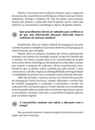 Porém, é necessária uma avaliação criteriosa, pois a expressão
da maioria das características morfológicas é influenciada por fatores
ambientais, biologia e histórico de vida da planta, porta-enxerto,
manejo das plantas e ainda pelo fato de plantas jovens ainda não
exibirem as características morfológicas típicas de plantas adultas.
54	
Que procedimentos devem ser adotados para certificar-se
de que uma determinada alteração observada trata-se
realmente de mutação somática?
Inicialmente, deve-se coletar material de propagação da parte
variante da planta e multiplicá-lo por meio de técnicas de propagação
clonal (enxertia, por exemplo).
Depois, deve-se comparar as plantas dos clones supostamente
mutantes com plantas da variedade original, na qual foi identificada
a variação. Os clones variantes devem ser caracterizados de acordo
com os descritores morfológicos oficialmente reconhecidos e aceitos
para registro e proteção de cultivares. Nessa caracterização, reco­
menda-se que as plantas sejam avaliadas por pelo menos 2 anos
consecutivos,afimdecomprovaradistinguibilidade,homogeneidade
e estabilidade da possível nova variedade essencialmente derivada.
Além desses testes, é preciso avançar no mínimo três gerações
de propagação clonal sucessivas, sempre utilizando o mesmo tipo
de material propagativo e avaliando a característica variante em
cada ponto de crescimento (gema). O fator mutante será considerado
estável quando todos os pontos de crescimento expressarem apenas
a característica mutante e não mais a característica original expressa
pela variedade original.
55	
A característica mutante está sujeita a alterações com o
tempo?
Sim, pois pode retornar à situação original (reversão) ou mesmo
surgir uma nova mutação.
 