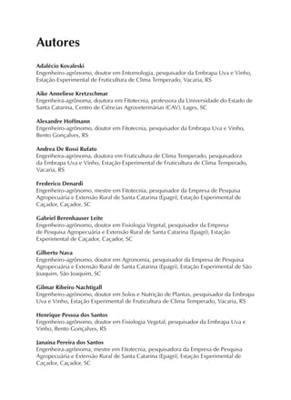 Autores
Adalécio Kovaleski
Engenheiro-agrônomo, doutor em Entomologia, pesquisador da Embrapa Uva e Vinho,
Estação Experimental de Fruticultura de Clima Temperado, Vacaria, RS
Aike Anneliese Kretzschmar
Engenheira-agrônoma, doutora em Fitotecnia, professora da Universidade do Estado de
Santa Catarina, Centro de Ciências Agroveterinárias (CAV), Lages, SC
Alexandre Hoffmann
Engenheiro-agrônomo, doutor em Fitotecnia, pesquisador da Embrapa Uva e Vinho,
Bento Gonçalves, RS
Andrea De Rossi Rufato
Engenheira-agrônoma, doutora em Fruticultura de Clima Temperado, pesquisadora
da Embrapa Uva e Vinho, Estação Experimental de Fruticultura de Clima Temperado,
Vacaria, RS
Frederico Denardi
Engenheiro-agrônomo, mestre em Fitotecnia, pesquisador da Empresa de Pesquisa
Agropecuária e Extensão Rural de Santa Catarina (Epagri), Estação Experimental de
Caçador, Caçador, SC
Gabriel Berenhauser Leite
Engenheiro-agrônomo, doutor em Fisiologia Vegetal, pesquisador da Empresa
de Pesquisa Agropecuária e Extensão Rural de Santa Catarina (Epagri), Estação
Experimental de Caçador, Caçador, SC
Gilberto Nava
Engenheiro-agrônomo, doutor em Agronomia, pesquisador da Empresa de Pesquisa
Agropecuária e Extensão Rural de Santa Catarina (Epagri), Estação Experimental de São
Joaquim, São Joaquim, SC
Gilmar Ribeiro Nachtigall
Engenheiro-agrônomo, doutor em Solos e Nutrição de Plantas, pesquisador da Embrapa
Uva e Vinho, Estação Experimental de Fruticultura de Clima Temperado, Vacaria, RS
Henrique Pessoa dos Santos
Engenheiro-agrônomo, doutor em Fisiologia Vegetal, pesquisador da Embrapa Uva e
Vinho, Bento Gonçalves, RS
Janaína Pereira dos Santos
Engenheira-agrônoma, mestre em Fitotecnia, pesquisadora da Empresa de Pesquisa
Agropecuária e Extensão Rural de Santa Catarina (Epagri), Estação Experimental de
Caçador, Caçador, SC
 
