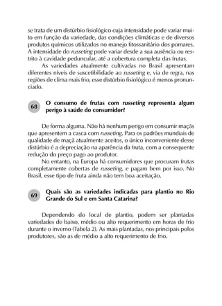 se trata de um distúrbio fisiológico cuja intensidade pode variar mui-
to em função da variedade, das condições climáticas e de diversos
produtos químicos utilizados no manejo fitossanitário dos pomares.
A intensidade do russeting pode variar desde a sua ausência ou res-
trito à cavidade peduncular, até a cobertura completa das frutas.
As variedades atualmente cultivadas no Brasil apresentam
diferentes níveis de suscetibilidade ao russeting e, via de regra, nas
regiões de clima mais frio, esse distúrbio fisiológico é menos pronun­
ciado.
68	
O consumo de frutas com russeting representa algum
perigo à saúde do consumidor?
De forma alguma. Não há nenhum perigo em consumir maçãs
que apresentem a casca com russeting. Para os padrões mundiais de
qualidade de maçã atualmente aceitos, o único inconveniente desse
distúrbio é a depreciação na aparência da fruta, com a consequente
redução do preço pago ao produtor.
No entanto, na Europa há consumidores que procuram frutas
completamente cobertas de russeting, e pagam bem por isso. No
Brasil, esse tipo de fruta ainda não tem boa aceitação.
69	
Quais são as variedades indicadas para plantio no Rio
Grande do Sul e em Santa Catarina?
Dependendo do local de plantio, podem ser plantadas
variedades de baixo, médio ou alto requerimento em horas de frio
durante o inverno (Tabela 2). As mais plantadas, nos principais polos
produtores, são as de médio a alto requerimento de frio.
 