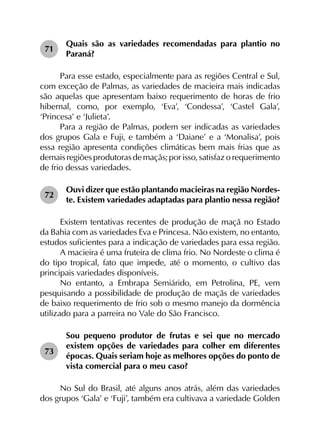 71	
Quais são as variedades recomendadas para plantio no
Paraná?
Para esse estado, especialmente para as regiões Central e Sul,
com exceção de Palmas, as variedades de macieira mais indicadas
são aquelas que apresentam baixo requerimento de horas de frio
hibernal, como, por exemplo, ‘Eva’, ‘Condessa’, ‘Castel Gala’,
‘Princesa’ e ‘Julieta’.
Para a região de Palmas, podem ser indicadas as variedades
dos grupos Gala e Fuji, e também a ‘Daiane’ e a ‘Monalisa’, pois
essa região apresenta condições climáticas bem mais frias que as
demaisregiõesprodutorasdemaçãs;porisso,satisfazorequerimento
de frio dessas variedades.
72	
Ouvi dizer que estão plantando macieiras na região Nordes­
te. Existem variedades adaptadas para plantio nessa região?
Existem tentativas recentes de produção de maçã no Estado
da Bahia com as variedades Eva e Princesa. Não existem, no entanto,
estudos suficientes para a indicação de variedades para essa região.
A macieira é uma fruteira de clima frio. No Nordeste o clima é
do tipo tropical, fato que impede, até o momento, o cultivo das
principais variedades disponíveis.
No entanto, a Embrapa Semiárido, em Petrolina, PE, vem
pesquisando a possibilidade de produção de maçãs de variedades
de baixo requerimento de frio sob o mesmo manejo da dormência
utilizado para a parreira no Vale do São Francisco.
73	
Sou pequeno produtor de frutas e sei que no mercado
existem opções de variedades para colher em diferentes
épocas. Quais seriam hoje as melhores opções do ponto de
vista comercial para o meu caso?
No Sul do Brasil, até alguns anos atrás, além das variedades
dos grupos ‘Gala’ e ‘Fuji’, também era cultivava a variedade Golden
 