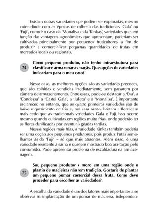 Existem outras variedades que podem ser exploradas, mesmo
coincidindo com as épocas de colheita das tradicionais ‘Gala’ ou
‘Fuji’, como é o caso da ‘Monalisa’ e da ‘Kinkas’, variedades que, em
função das vantagens agronômicas que apresentam, poderiam ser
cultivadas principalmente por pequenos fruticultores, a fim de
produzir e comercializar pequenas quantidades de frutas em
mercados locais ou regionais.
74	
Como pequeno produtor, não tenho infraestrutura para
classificar e armazenar as maçãs. Que opções de variedades
indicariam para o meu caso?
Nesse caso, as melhores opções são as variedades precoces,
que são colhidas e vendidas imediatamente, sem passarem por
câmara de armazenamento. Entre essas, pode-se destacar a ‘Eva’, a
‘Condessa’, a ‘Castel Gala’, a ‘Julieta’ e a ‘Monalisa’. É importante
esclarecer, no entanto, que as quatro primeiras variedades são de
baixo requerimento de frio e, por essa razão, brotam e florescem
mais cedo que as tradicionais variedades Gala e Fuji. Isso ocorre
mesmo quando cultivadas em regiões muito frias, onde poderão ter
as flores danificadas por eventuais geadas tardias.
Nessas regiões mais frias, a variedade Kinkas também poderia
ser uma opção aos pequenos produtores, pois produz frutas seme­
lhantes às da ‘Fuji’ – só que mais atraentes. Além disso, é uma
variedade resistente à sarna e que tem mostrado boa aceitação pelo
consumidor. Pode apresentar problema de escaldadura na armaze­
nagem.
75	
Sou pequeno produtor e moro em uma região onde o
plantio de macieiras não tem tradição. Gostaria de plantar
um pequeno pomar comercial dessa fruta. Como devo
proceder para escolher as variedades?
A escolha da variedade é um dos fatores mais importantes a se
observar na implantação de um pomar de macieira, independen­
 