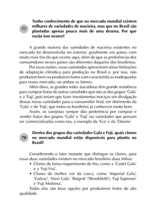 77	
Tenho conhecimento de que no mercado mundial existem
milhares de variedades de macieira, mas que no Brasil são
plantadas apenas pouco mais de uma dezena. Por que
razão isso ocorre?
A grande maioria das variedades de macieira existentes no
mercado foi desenvolvida no exterior, geralmente em países com
muito mais frio do que ocorre aqui, além de que as preferências dos
consumidores nesses países são diferentes daquelas dos brasileiros.
Por essas razões, essas variedades apresentam sérias limitações
de adaptação climática para produção no Brasil e, por isso, não
produzem bem ou produzem frutos com características inadequadas
para nosso mercado, ou ambos os fatores.
Além disso, as grandes redes atacadistas têm grande resistência
para comprar frutas de outras variedades que não as dos grupos ‘Gala’
e a ‘Fuji’, pois teriam que fazer investimentos maciços em divulgação
dessas novas variedades para o consumidor final, em detrimento da
‘Gala’ e da ‘Fuji’, que todos os brasileiros já conhecem muito bem.
Assim, os varejistas sempre dão preferência por comprar e
vender frutas dos grupos ‘Gala’ e ‘Fuji’ ou variedades que possam
ser comercializadas como tais, a exemplo da ‘Eva’ e da ‘Daiane’.
78	
Dentro dos grupos das variedades Gala e Fuji, quais clones
no mercado mundial estão disponíveis para plantio no
Brasil?
Considerando o fator mutante que distingue os clones, para
essas duas variedades existem no mercado brasileiro duas linhas:
•	 Clones de baixo requerimento de frio, como a ‘Castel Gala’
e a ‘Fuji Frai’.
•	 Clones de melhor cor da casca, como ‘Imperial Gala’,
‘Galaxy’, ‘Maxi Gala’, ‘Baigent’ (‘Brookfield’), ‘Fuji Suprema’
e ‘Fuji Mishima’.
Todas elas são boas opções por produzirem frutos de alta
qualidade.
 
