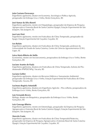 João Caetano Fioravanço
Engenheiro-agrônomo, doutor em Economia, Sociologia e Política Agrícola,
pesquisador da Embrapa Uva e Vinho, Bento Gonçalves, RS
José Itamar da Silva Boneti
Engenheiro-agrônomo, mestre em Fitopatologia, pesquisador da Empresa de Pesquisa
Agropecuária e Extensão Rural de Santa Catarina (Epagri), Estação Experimental de São
Joaquim, São Joaquim, SC
José Luiz Petri
Engenheiro-agrônomo, mestre em Fruticultura de Clima Temperado, pesquisador da
Epagri, Estação Experimental de Caçador, Caçador, SC
Leo Rufato
Engenheiro-agrônomo, doutor em Fruticultura de Clima Temperado, professor da
Universidade do Estado de Santa Catarina, Centro de Ciências Agroveterinárias (CAV),
Lages, SC
Loiva Maria Ribeiro de Mello
Economista, mestre em Socioeconomia, pesquisadora da Embrapa Uva e Vinho, Bento
Gonçalves, RS
Luciane Arantes de Paula
Engenheira-agrônoma, doutora em Fruticultura de Clima Temperado, bolsista de Pós-
doutorado (PNPD/CNPq), Vacaria, RS
Luciano Gebler
Engenheiro-agrônomo, doutor em Recursos Hídricos e Saneamento Ambiental,
pesquisador da Embrapa Uva e Vinho, Estação Experimental de Fruticultura de Clima
Temperado, Vacaria, RS
Lucimara Rogéria Antoniolli
Engenheira-agrônoma, doutora em Engenharia Agrícola – Pós-colheita, pesquisadora da
Embrapa Uva e Vinho, Bento Gonçalves, RS
Luís Fernando Revers
Biólogo, doutor em Bioquímica, pesquisador da Embrapa Uva e Vinho, Bento
Gonçalves, RS
Luiz Gonzaga Ribeiro
Engenheiro-agrônomo, mestre em Entomologia, pesquisador da Empresa de Pesquisa
Agropecuária e Extensão Rural de Santa Catarina (Epagri), Estação Experimental de São
Joaquim, São Joaquim, SC
Marcelo Couto
Engenheiro-agrônomo, doutor em Fruticultura de Clima Temperado/Fitotecnia,
pesquisador da Empresa de Pesquisa Agropecuária e Extensão Rural de Santa Catarina
(Epagri), Estação Experimental de Caçador, Caçador, SC
 