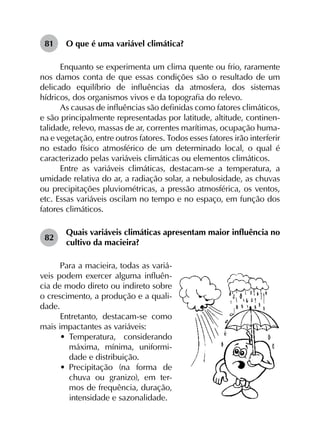 81	 O que é uma variável climática?
Enquanto se experimenta um clima quente ou frio, raramente
nos damos conta de que essas condições são o resultado de um
delicado equilíbrio de influências da atmosfera, dos sistemas
hídricos, dos organismos vivos e da topografia do relevo.
As causas de influências são definidas como fatores climáticos,
e são principalmente representadas por latitude, altitude, continen­
talidade, relevo, massas de ar, correntes marítimas, ocupação huma­
na e vegetação, entre outros fatores. Todos esses fatores irão interferir
no estado físico atmosférico de um determinado local, o qual é
caracterizado pelas variáveis climáticas ou elementos climáticos.
Entre as variáveis climáticas, destacam-se a temperatura, a
umidade relativa do ar, a radiação solar, a nebulosidade, as chuvas
ou precipitações pluviométricas, a pressão atmosférica, os ventos,
etc. Essas variáveis oscilam no tempo e no espaço, em função dos
fatores climáticos.
82	
Quais variáveis climáticas apresentam maior influência no
cultivo da macieira?
Para a macieira, todas as variá-
veis podem exercer alguma influên-
cia de modo direto ou indireto sobre
o crescimento, a produção e a quali-
dade.
Entretanto, destacam-se como
mais impactantes as variáveis:
•	 Temperatura, considerando
máxima, mínima, uniformi-
dade e distribuição.
•	 Precipitação (na forma de
chuva ou granizo), em ter-
mos de frequência, duração,
intensidade e sazonalidade.
 
