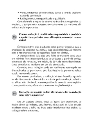 •	 Vento, em termos de velocidade, época e sentido predomi-
nante de ocorrência.
•	 Radiação solar, em quantidade e qualidade.
Considerando a região de cultivo no Brasil e as exigências da
macieira, a temperatura apresenta-se como uma das variáveis cli­
máticas mais importantes.
83	
Como a radiação é modificada em quantidade e qualidade
e quais consequências essas alterações promovem na ma­
cieira?
É imprescindível que a radiação solar, por ser essencial para a
produção de açúcares nas folhas, seja disponibilizada ao máximo
para a maior proporção de superfície foliar nas plantas.
A exemplo disso, para que uma folha de macieira possa atuar
em máxima fotossíntese (produção de açúcares a partir da energia
luminosa), ela necessita, em média, de 35% da intensidade instan­
tânea de radiação incidente em um dia ensolarado.
Contudo, essa radiação pode ser facilmente restringida em
dias nublados ou por chuvas, pela localização do pomar no relevo
e pelo manejo do pomar.
Em termos qualitativos, a radiação é mais benéfica quando
incide diretamente sobre a folha e a fruta, pois a radiação refletida
ou difusa não dispõe do mesmo padrão de cores (e de energia) e,
consequentemente, não exerce a mesma função biológica.
84	
Que ações de manejo podem alterar os efeitos da radiação
solar sobre a macieira?
Em um aspecto amplo, todas as ações que promovem, de
modo direto ou indireto, uma barreira física para os raios solares
incidirem sobre a folha ou fruto estão interferindo nos efeitos da
radiação sobre a macieira.
 