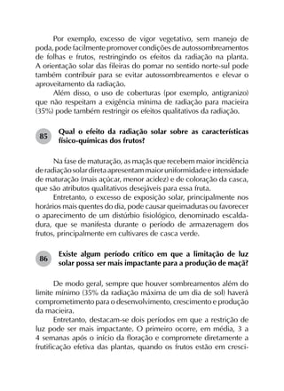 Por exemplo, excesso de vigor vegetativo, sem manejo de
poda, pode facilmente promover condições de autossombreamentos
de folhas e frutos, restringindo os efeitos da radiação na planta.
A orientação solar das fileiras do pomar no sentido norte-sul pode
também contribuir para se evitar autossombreamentos e elevar o
aproveitamento da radiação.
Além disso, o uso de coberturas (por exemplo, antigranizo)
que não respeitam a exigência mínima de radiação para macieira
(35%) pode também restringir os efeitos qualitativos da radiação.
85	
Qual o efeito da radiação solar sobre as características
físico-químicas dos frutos?
Na fase de maturação, as maçãs que recebem maior incidência
deradiaçãosolardiretaapresentammaioruniformidadeeintensidade
de maturação (mais açúcar, menor acidez) e de coloração da casca,
que são atributos qualitativos desejáveis para essa fruta.
Entretanto, o excesso de exposição solar, principalmente nos
horários mais quentes do dia, pode causar queimaduras ou favorecer
o aparecimento de um distúrbio fisiológico, denominado escalda­
dura, que se manifesta durante o período de armazenagem dos
frutos, principalmente em cultivares de casca verde.
86	
Existe algum período crítico em que a limitação de luz
solar possa ser mais impactante para a produção de maçã?
De modo geral, sempre que houver sombreamentos além do
limite mínimo (35% da radiação máxima de um dia de sol) haverá
comprometimento para o desenvolvimento, crescimento e produção
da macieira.
Entretanto, destacam-se dois períodos em que a restrição de
luz pode ser mais impactante. O primeiro ocorre, em média, 3 a
4 semanas após o início da floração e compromete diretamente a
frutificação efetiva das plantas, quando os frutos estão em cresci-
 