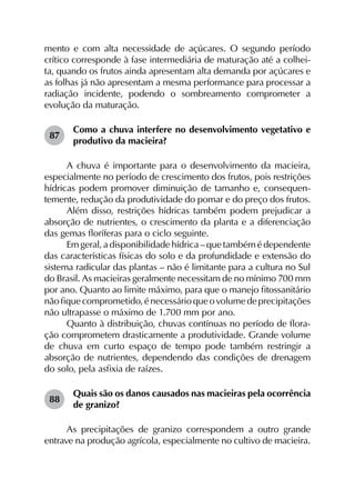 mento e com alta necessidade de açúcares. O segundo período
crítico corresponde à fase intermediária de maturação até a colhei-
ta, quando os frutos ainda apresentam alta demanda por açúcares e
as folhas já não apresentam a mesma performance para processar a
radiação incidente, podendo o sombreamento comprometer a
evolução da maturação.
87	
Como a chuva interfere no desenvolvimento vegetativo e
produtivo da macieira?
A chuva é importante para o desenvolvimento da macieira,
especialmente no período de crescimento dos frutos, pois restrições
hídricas podem promover diminuição de tamanho e, consequen­
temente, redução da produtividade do pomar e do preço dos frutos.
Além disso, restrições hídricas também podem prejudicar a
absorção de nutrientes, o crescimento da planta e a diferenciação
das gemas floríferas para o ciclo seguinte.
Em geral, a disponibilidade hídrica – que também é dependente
das características físicas do solo e da profundidade e extensão do
sistema radicular das plantas – não é limitante para a cultura no Sul
do Brasil. As macieiras geralmente necessitam de no mínimo 700 mm
por ano. Quanto ao limite máximo, para que o manejo fitossanitário
nãofiquecomprometido,énecessárioqueovolumedeprecipitações
não ultrapasse o máximo de 1.700 mm por ano.
Quanto à distribuição, chuvas contínuas no período de flora­
ção comprometem drasticamente a produtividade. Grande volume
de chuva em curto espaço de tempo pode também restringir a
absorção de nutrientes, dependendo das condições de drenagem
do solo, pela asfixia de raízes.
88	
Quais são os danos causados nas macieiras pela ocorrência
de granizo?
As precipitações de granizo correspondem a outro grande
entrave na produção agrícola, especialmente no cultivo de macieira.
 