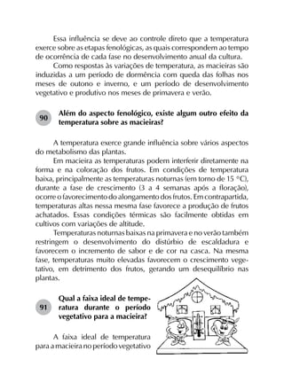 Essa influência se deve ao controle direto que a temperatura
exerce sobre as etapas fenológicas, as quais correspondem ao tempo
de ocorrência de cada fase no desenvolvimento anual da cultura.
Como respostas às variações de temperatura, as macieiras são
induzidas a um período de dormência com queda das folhas nos
meses de outono e inverno, e um período de desenvolvimento
vegetativo e produtivo nos meses de primavera e verão.
90	
Além do aspecto fenológico, existe algum outro efeito da
temperatura sobre as macieiras?
A temperatura exerce grande influência sobre vários aspectos
do metabolismo das plantas.
Em macieira as temperaturas podem interferir diretamente na
forma e na coloração dos frutos. Em condições de temperatura
baixa, principalmente as temperaturas noturnas (em torno de 15 °C),
durante a fase de crescimento (3 a 4 semanas após a floração),
ocorre o favorecimento do alongamento dos frutos. Em contrapartida,
temperaturas altas nessa mesma fase favorece a produção de frutos
achatados. Essas condições térmicas são facilmente obtidas em
cultivos com variações de altitude.
Temperaturas noturnas baixas na primavera e no verão também
restringem o desenvolvimento do distúrbio de escaldadura e
favorecem o incremento de sabor e de cor na casca. Na mesma
fase, temperaturas muito elevadas favorecem o crescimento vege­
tativo, em detrimento dos frutos, gerando um desequilíbrio nas
plantas.
91	
Qual a faixa ideal de tempe­
ratura durante o período
vegetativo para a macieira?
A faixa ideal de temperatura
paraamacieiranoperíodovegetativo
 