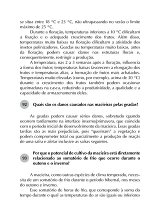 se situa entre 18 °C e 23 °C, não ultrapassando no verão o limite
máximo de 25 °C.
Durante a floração, temperaturas inferiores a 10 °C dificultam
a fixação e o adequado crescimento dos frutos. Além disso,
temperaturas muito baixas na floração dificultam a atividade dos
insetos polinizadores. Geadas ou temperaturas muito baixas, antes
da floração, podem causar danos nas estruturas florais e,
consequentemente, restringir a produção.
A temperatura, nas 2 a 3 semanas após a floração, influencia
a forma dos frutos; temperaturas baixas favorecem a elongação dos
frutos e temperaturas altas, a formação de frutos mais achatados.
Temperaturas muito elevadas (como, por exemplo, acima de 30 °C)
durante o crescimento dos frutos também podem ocasionar
queimaduras na casca, reduzindo a produtividade, a qualidade e a
capacidade de armazenamento deles.
92	 Quais são os danos causados nas macieiras pelas geadas?
As geadas podem causar sérios danos, sobretudo quando
ocorrem tardiamente na interface inverno/primavera, que coincide
com o período inicial de desenvolvimento da macieira. Essas geadas
tardias são as mais prejudiciais, pois “queimam” a vegetação e
podem comprometer total ou parcialmente a produção de maçãs
de uma safra e afetar inclusive as safras seguintes.
93	
Por que o potencial de cultivo da macieira está diretamente
relacionado ao somatório de frio que ocorre durante o
outono e o inverno?
A macieira, como outras espécies de clima temperado, neces­
sita de um somatório de frio durante o período hibernal, nos meses
do outono e inverno.
Esse somatório de horas de frio, que corresponde à soma do
tempo durante o qual as temperaturas do ar são iguais ou inferiores
 