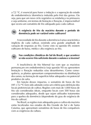 a 7,2 °C, é essencial para haver a indução e a superação do estado
de endodormência (dormência induzida pelo frio) das gemas. Ou
seja, para que um novo ciclo vegetativo se estabeleça na primavera
e seja uniforme, em termos de brotação e floração, é imprescindível
que ocorra um somatório de frio adequado para cada cultivar.
94	
A exigência de frio da macieira durante o período de
dormência pode ser variável entre cultivares?
A necessidade de frio durante a dormência é uma característica
implícita de cada cultivar, existindo uma grande amplitude de
variação de respostas ao frio. Como visto na questão 69, existem
cultivares de baixa, média e alta exigência ao frio.
95	
Nas condições climáticas do Sul do Brasil, o que acontece
se não ocorrer frio suficiente durante o outono e o inverno?
A insuficiência de frio hibernal faz com que as macieiras
permaneçam em endodormência (veja questão 93) ou apresentem
brotação e floração reduzidas e/ou desuniformes. Como conse­
quência, as plantas apresentam comprometimentos na distribuição
dos ramos, na formação de superfície foliar adequada e no potencial
produtivo da safra.
Em função desses impactos, o somatório de horas de frio
(HF ≤ 7,2 °C) tem sido adotado como um critério para definição dos
locais preferenciais de cultivo. Regiões com mais de 1.000 horas de
frio são consideradas ideais, enquanto locais com 500 horas são
considerados adequados, desde que sejam utilizados tratamentos
para a quebra da dormência (dependente do grau de exigência de
frio da cultivar).
No Brasil, as regiões mais adequadas para o cultivo da macieira
estão localizadas nos estados do Rio Grande do Sul e de Santa
Catarina, que apresentam somatórios de horas de frio compatíveis
com as exigências da cultura.
 