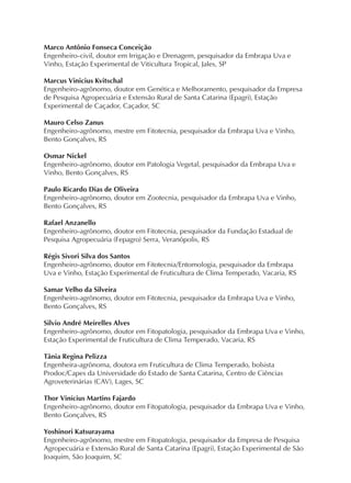 Marco Antônio Fonseca Conceição
Engenheiro-civil, doutor em Irrigação e Drenagem, pesquisador da Embrapa Uva e
Vinho, Estação Experimental de Viticultura Tropical, Jales, SP
Marcus Vinicius Kvitschal
Engenheiro-agrônomo, doutor em Genética e Melhoramento, pesquisador da Empresa
de Pesquisa Agropecuária e Extensão Rural de Santa Catarina (Epagri), Estação
Experimental de Caçador, Caçador, SC
Mauro Celso Zanus
Engenheiro-agrônomo, mestre em Fitotecnia, pesquisador da Embrapa Uva e Vinho,
Bento Gonçalves, RS
Osmar Nickel
Engenheiro-agrônomo, doutor em Patologia Vegetal, pesquisador da Embrapa Uva e
Vinho, Bento Gonçalves, RS
Paulo Ricardo Dias de Oliveira
Engenheiro-agrônomo, doutor em Zootecnia, pesquisador da Embrapa Uva e Vinho,
Bento Gonçalves, RS
Rafael Anzanello
Engenheiro-agrônomo, doutor em Fitotecnia, pesquisador da Fundação Estadual de
Pesquisa Agropecuária (Fepagro) Serra, Veranópolis, RS
Régis Sivori Silva dos Santos
Engenheiro-agrônomo, doutor em Fitotecnia/Entomologia, pesquisador da Embrapa
Uva e Vinho, Estação Experimental de Fruticultura de Clima Temperado, Vacaria, RS
Samar Velho da Silveira
Engenheiro-agrônomo, doutor em Fitotecnia, pesquisador da Embrapa Uva e Vinho,
Bento Gonçalves, RS
Silvio André Meirelles Alves
Engenheiro-agrônomo, doutor em Fitopatologia, pesquisador da Embrapa Uva e Vinho,
Estação Experimental de Fruticultura de Clima Temperado, Vacaria, RS
Tânia Regina Pelizza
Engenheira-agrônoma, doutora em Fruticultura de Clima Temperado, bolsista
Prodoc/Capes da Universidade do Estado de Santa Catarina, Centro de Ciências
Agroveterinárias (CAV), Lages, SC
Thor Vinícius Martins Fajardo
Engenheiro-agrônomo, doutor em Fitopatologia, pesquisador da Embrapa Uva e Vinho,
Bento Gonçalves, RS
Yoshinori Katsurayama
Engenheiro-agrônomo, mestre em Fitopatologia, pesquisador da Empresa de Pesquisa
Agropecuária e Extensão Rural de Santa Catarina (Epagri), Estação Experimental de São
Joaquim, São Joaquim, SC
 
