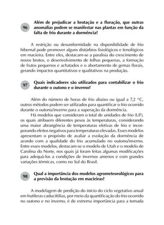 96	
Além de prejudicar a brotação e a floração, que outras
anomalias podem se manifestar nas plantas em função da
falta de frio durante a dormência?
A restrição ou desuniformidade na disponibilidade de frio
hibernal pode promover alguns distúrbios fisiológicos e fenológicos
em macieira. Entre eles, destacam-se a paralisia do crescimento de
novos brotos, o desenvolvimento de folhas pequenas, a formação
de frutos pequenos e achatados e o abortamento de gemas florais,
gerando impactos quantitativos e qualitativos na produção.
97	
Quais indicadores são utilizados para contabilizar o frio
durante o outono e o inverno?
Além do número de horas de frio abaixo ou igual a 7,2 °C,
outros métodos podem ser utilizados para quantificar o frio ocorrido
durante o outono/inverno para a superação da dormência.
Há modelos que consideram o total de unidades de frio (UF),
os quais atribuem diferentes pesos às temperaturas, considerando
uma maior abrangência de temperaturas efetivas de frio e incor­
porando efeitos negativos para temperaturas elevadas. Esses modelos
apresentam o propósito de avaliar a evolução da dormência de
acordo com a qualidade do frio acumulado no outono/inverno.
Entre esses modelos, destacam-se o modelo de Utah e o modelo de
Carolina do Norte, nos quais já foram feitas algumas modificações
para adequá-los a condições de invernos amenos e com grandes
variações térmicas, como no Sul do Brasil.
98	
Qual a importância dos modelos agrometeorológicos para
a previsão da brotação em macieiras?
A modelagem de predição do início do ciclo vegetativo anual
em frutíferas caducifólias, por meio da quantificação do frio ocorrido
no outono e no inverno, é de extrema importância para a tomada
 