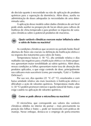 de decisão quanto à necessidade ou não de aplicação de produtos
químicos para a superação da dormência. Além disso, auxilia na
administração de doses adequadas às necessidades de uma deter­
minada safra.
A aplicação desse modelo sobre dados climáticos de um local
pode ainda auxiliar na prospecção de locais ideais para cultivos de
frutíferas de clima temperado e para predizer os impactos de varia­
ções climáticas sobre o potencial produtivo de macieiras.
99	
Quais variáveis climáticas exercem maior influência sobre
o raleio de frutos na macieira?
As condições climáticas que ocorrem no período botão floral/
abertura de flores são cruciais na definição da frutificação efetiva e
na resposta dos tratamentos para raleio de frutos.
Temperaturas baixas (< 18 °C), alta umidade relativa e dias
nublados são negativos para a frutificação efetiva e os frutos peque­
nos apresentam maior sensibilidade ao raleio químico. Além disso,
nessas condições as folhas apresentam maior taxa de absorção dos
produtos aplicados, o que exige controle de dose, principalmente
nas cultivares mais suscetíveis (como, por exemplo, ‘Gala’ e ‘Golden
Delicious’).
Por sua vez, dias quentes (21 °C–27 °C), ensolarados e com
baixa umidade relativa são mais favoráveis à frutificação efetiva e
dificultam a ação de raleantes químicos. Temperaturas muito altas
(> 30 °C) podem promover estresse e queda natural de frutos, o que
exige cautela na aplicação de raleantes químicos.
100	 Como se pode alterar o microclima na macieira?
O microclima, que corresponde aos valores das variáveis
climáticas obtidos no interior do pomar – mais precisamente na
posição das folhas e frutos –, pode ser favorecido com práticas de
manejo. Nesse enfoque, destaca-se o emprego de porta-enxertos
 