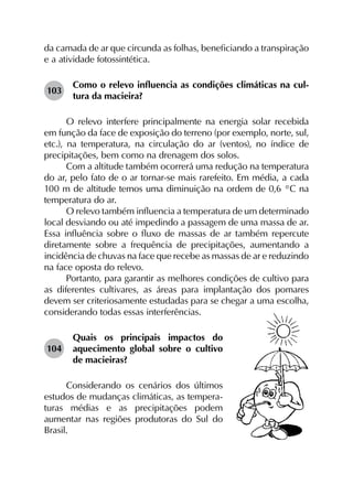 da camada de ar que circunda as folhas, beneficiando a transpiração
e a atividade fotossintética.
103	
Como o relevo influencia as condições climáticas na cul­
tura da macieira?
O relevo interfere principalmente na energia solar recebida
em função da face de exposição do terreno (por exemplo, norte, sul,
etc.), na temperatura, na circulação do ar (ventos), no índice de
precipitações, bem como na drenagem dos solos.
Com a altitude também ocorrerá uma redução na temperatura
do ar, pelo fato de o ar tornar-se mais rarefeito. Em média, a cada
100 m de altitude temos uma diminuição na ordem de 0,6 °C na
temperatura do ar.
O relevo também influencia a temperatura de um determinado
local desviando ou até impedindo a passagem de uma massa de ar.
Essa influência sobre o fluxo de massas de ar também repercute
diretamente sobre a frequência de precipitações, aumentando a
incidência de chuvas na face que recebe as massas de ar e reduzindo
na face oposta do relevo.
Portanto, para garantir as melhores condições de cultivo para
as diferentes cultivares, as áreas para implantação dos pomares
devem ser criteriosamente estudadas para se chegar a uma escolha,
considerando todas essas interferências.
104	
Quais os principais impactos do
aquecimento global sobre o cultivo
de macieiras?
Considerando os cenários dos últimos
estudos de mudanças climáticas, as tempera-
turas médias e as precipitações podem
aumentar nas regiões produtoras do Sul do
Brasil.
 