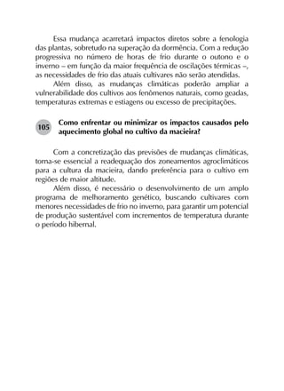 Essa mudança acarretará impactos diretos sobre a fenologia
das plantas, sobretudo na superação da dormência. Com a redução
progressiva no número de horas de frio durante o outono e o
inverno – em função da maior frequência de oscilações térmicas –,
as necessidades de frio das atuais cultivares não serão atendidas.
Além disso, as mudanças climáticas poderão ampliar a
vulnerabilidade dos cultivos aos fenômenos naturais, como geadas,
temperaturas extremas e estiagens ou excesso de precipitações.
105	
Como enfrentar ou minimizar os impactos causados pelo
aquecimento global no cultivo da macieira?
Com a concretização das previsões de mudanças climáticas,
torna-se essencial a readequação dos zoneamentos agroclimáticos
para a cultura da macieira, dando preferência para o cultivo em
regiões de maior altitude.
Além disso, é necessário o desenvolvimento de um amplo
programa de melhoramento genético, buscando cultivares com
menores necessidades de frio no inverno, para garantir um potencial
de produção sustentável com incrementos de temperatura durante
o período hibernal.
 