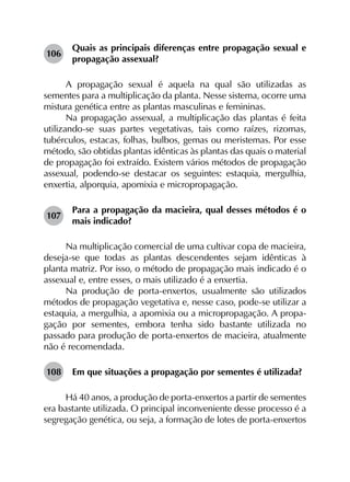 106	
Quais as principais diferenças entre propagação sexual e
propagação assexual?
A propagação sexual é aquela na qual são utilizadas as
sementes para a multiplicação da planta. Nesse sistema, ocorre uma
mistura genética entre as plantas masculinas e femininas.
Na propagação assexual, a multiplicação das plantas é feita
utilizando-se suas partes vegetativas, tais como raízes, rizomas,
tubérculos, estacas, folhas, bulbos, gemas ou meristemas. Por esse
método, são obtidas plantas idênticas às plantas das quais o material
de propagação foi extraído. Existem vários métodos de propagação
assexual, podendo-se destacar os seguintes: estaquia, mergulhia,
enxertia, alporquia, apomixia e micropropagação.
107	
Para a propagação da macieira, qual desses métodos é o
mais indicado?
Na multiplicação comercial de uma cultivar copa de macieira,
deseja-se que todas as plantas descendentes sejam idênticas à
planta matriz. Por isso, o método de propagação mais indicado é o
assexual e, entre esses, o mais utilizado é a enxertia.
Na produção de porta-enxertos, usualmente são utilizados
métodos de propagação vegetativa e, nesse caso, pode-se utilizar a
estaquia, a mergulhia, a apomixia ou a micropropagação. A propa­
gação por sementes, embora tenha sido bastante utilizada no
passado para produção de porta-enxertos de macieira, atualmente
não é recomendada.
108	 Em que situações a propagação por sementes é utilizada?
Há 40 anos, a produção de porta-enxertos a partir de sementes
era bastante utilizada. O principal inconveniente desse processo é a
segregação genética, ou seja, a formação de lotes de porta-enxertos
 
