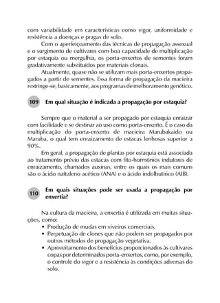 com variabilidade em características como vigor, uniformidade e
resistência a doenças e pragas de solo.
Com o aperfeiçoamento das técnicas de propagação assexual
e o surgimento de cultivares com boa capacidade de multiplicação
por estaquia ou mergulhia, os porta-enxertos de sementes foram
gradativamente substituídos por materiais clonais.
Atualmente, quase não se utilizam mais porta-enxertos propa­
gados a partir de sementes. Essa forma de propagação da macieira
restringe-se, basicamente, aos programas de melhoramento genético.
109	 Em qual situação é indicada a propagação por estaquia?
Sempre que o material a ser propagado por estaquia enraizar
com facilidade e se destinar ao uso como porta-enxerto. É o caso da
multiplicação do porta-enxerto de macieira Marubakaido ou
Maruba, o qual tem enraizamento de estacas lenhosas superior a
90%.
Em geral, a propagação de plantas por estaquia está associada
ao tratamento prévio das estacas com fito-hormônios indutores de
enraizamento, chamados auxinas, entre os quais os mais comuns
são o ácido naftaleno acético (ANA) e o ácido indolbutírico (AIB).
110	
Em quais situações pode ser usada a propagação por
enxertia?
Na cultura da macieira, a enxertia é utilizada em muitas situa­
ções, como:
•	 Produção de mudas em viveiros comerciais.
•	 Perpetuação de clones que não podem ser propagados por
outros métodos de propagação vegetativa.
•	 Aproveitamento dos benefícios proporcionados às cultivares
copas por determinados porta-enxertos, como, por exemplo,
o controle do vigor e a resistência às condições adversas do
solo.
 