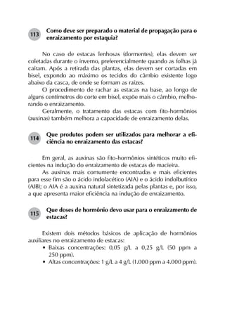 113	
Como deve ser preparado o material de propagação para o
enraizamento por estaquia?
No caso de estacas lenhosas (dormentes), elas devem ser
coletadas durante o inverno, preferencialmente quando as folhas já
caíram. Após a retirada das plantas, elas devem ser cortadas em
bisel, expondo ao máximo os tecidos do câmbio existente logo
abaixo da casca, de onde se formam as raízes.
O procedimento de rachar as estacas na base, ao longo de
alguns centímetros do corte em bisel, expõe mais o câmbio, melho­
rando o enraizamento.
Geralmente, o tratamento das estacas com fito-hormônios
(auxinas) também melhora a capacidade de enraizamento delas.
114	
Que produtos podem ser utilizados para melhorar a efi­
ciência no enraizamento das estacas?
Em geral, as auxinas são fito-hormônios sintéticos muito efi­
cientes na indução do enraizamento de estacas de macieira.
As auxinas mais comumente encontradas e mais eficientes
para esse fim são o ácido indolacético (AIA) e o ácido indolbutírico
(AIB); o AIA é a auxina natural sintetizada pelas plantas e, por isso,
a que apresenta maior eficiência na indução de enraizamento.
115	
Que doses de hormônio devo usar para o enraizamento de
estacas?
Existem dois métodos básicos de aplicação de hormônios
auxiliares no enraizamento de estacas:
•	 Baixas concentrações: 0,05  g/L a 0,25  g/L (50  ppm a
250 ppm).
•	 Altas concentrações: 1 g/L a 4 g/L (1.000 ppm a 4.000 ppm).
 