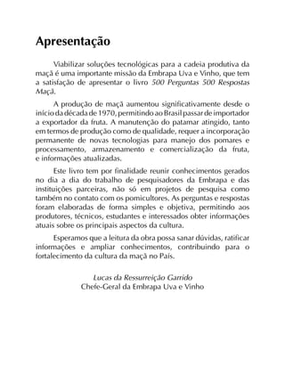 Apresentação
Viabilizar soluções tecnológicas para a cadeia produtiva da
maçã é uma importante missão da Embrapa Uva e Vinho, que tem
a satisfação de apresentar o livro 500 Perguntas 500 Respostas
Maçã.
A produção de maçã aumentou significativamente desde o
iníciodadécadade1970,permitindoaoBrasilpassardeimportador
a exportador da fruta. A manutenção do patamar atingido, tanto
em termos de produção como de qualidade, requer a incorporação
permanente de novas tecnologias para manejo dos pomares e
processamento, armazenamento e comercialização da fruta,
e informações atualizadas.
Este livro tem por finalidade reunir conhecimentos gerados
no dia a dia do trabalho de pesquisadores da Embrapa e das
instituições parceiras, não só em projetos de pesquisa como
também no contato com os pomicultores. As perguntas e respostas
foram elaboradas de forma simples e objetiva, permitindo aos
produtores, técnicos, estudantes e interessados obter informações
atuais sobre os principais aspectos da cultura.
Esperamos que a leitura da obra possa sanar dúvidas, ratificar
informações e ampliar conhecimentos, contribuindo para o
fortalecimento da cultura da maçã no País.
Lucas da Ressurreição Garrido
Chefe-Geral da Embrapa Uva e Vinho
 