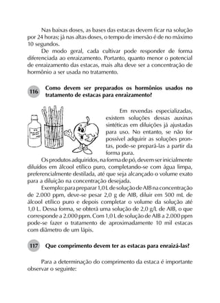 Nas baixas doses, as bases das estacas devem ficar na solução
por 24 horas; já nas altas doses, o tempo de imersão é de no máximo
10 segundos.
De modo geral, cada cultivar pode responder de forma
diferenciada ao enraizamento. Portanto, quanto menor o potencial
de enraizamento das estacas, mais alta deve ser a concentração de
hormônio a ser usada no tratamento.
116	
Como devem ser preparados os hormônios usados no
tratamento de estacas para enraizamento?
Em revendas especializadas,
existem soluções dessas auxinas
sintéticas em diluições já ajustadas
para uso. No entanto, se não for
possível adquirir as soluções pron-
tas, pode-se prepará-las a partir da
forma pura.
Osprodutosadquiridos,naformadepó,devemserinicialmente
diluídos em álcool etílico puro, completando-se com água limpa,
preferencialmente destilada, até que seja alcançado o volume exato
para a diluição na concentração desejada.
Exemplo:parapreparar1,0 LdesoluçãodeAIBnaconcentração
de 2.000 ppm, deve-se pesar 2,0 g de AIB, diluir em 500 mL de
álcool etílico puro e depois completar o volume da solução até
1,0 L. Dessa forma, se obterá uma solução de 2,0 g/L de AIB, o que
corresponde a 2.000 ppm. Com 1,0 L de solução de AIB a 2.000 ppm
pode-se fazer o tratamento de aproximadamente 10 mil estacas
com diâmetro de um lápis.
117	 Que comprimento devem ter as estacas para enraizá-las?
Para a determinação do comprimento da estaca é importante
observar o seguinte:
 