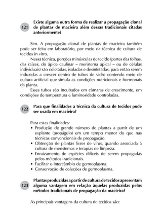 121	
Existe alguma outra forma de realizar a propagação clonal
de plantas de macieira além dessas tradicionais citadas
anteriormente?
Sim. A propagação clonal de plantas de macieira também
pode ser feita em laboratório, por meio da técnica de cultura de
tecidos in vitro.
Nessa técnica, porções minúsculas de tecido (partes das folhas,
das raízes, do ápice caulinar – meristema apical – ou de células
individuais) são coletadas, isoladas e desinfetadas, para então serem
induzidas a crescer dentro de tubos de vidro contendo meio de
cultura artificial que simula as condições nutricionais e hormonais
da planta.
Esses tubos são incubados em câmaras de crescimento, em
condições de temperatura e luminosidade controladas.
122	
Para que finalidades a técnica da cultura de tecidos pode
ser usada em macieira?
Para estas finalidades:
•	 Produção de grande número de plantas a partir de um
explante (propágulo) em um tempo menor do que nas
técnicas convencionais de propagação.
•	 Obtenção de plantas livres de vírus, quando associada à
cultura de meristemas e terapias de limpeza.
•	 Enraizamento de espécies difíceis de serem propagadas
pelos métodos tradicionais.
•	 Facilitar o intercâmbio de germoplasma.
•	 Conservação de coleções de germoplasma.
123	
Plantasproduzidasapartirdeculturadetecidosapresentam
alguma vantagem em relação àquelas produzidas pelos
métodos tradicionais de propagação da macieira?
As principais vantagens da cultura de tecidos são:
 