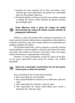 •	 Limpeza de vírus, quando isso se fizer necessário, consi­
derando que esses organismos não podem ser controlados
pelo uso de produtos químicos.
•	 Produção rápida e em larga escala de novas plantas, quando
se dispõe de número muito limitado de plantas matrizes
para multiplicação.
124	
Existe diferença entre o preço de compra de mudas
desenvolvidas por cultura de tecidos ou pelos métodos de
propagação tradicionais?
Embora a cultura de tecidos tenha vantagens importantes, ela
requer pessoal treinado, infraestrutura, equipamentos laboratoriais e
reagentes específicos, que nem sempre podem ser suportados por
qualquer produtor de mudas.
Os métodos tradicionais, como a estaquia e a enxertia, embora
não possibilitem a mesma rapidez e eficiência da cultura de tecidos,
são muito mais simples de executar e de menor custo, não reque­
rendo infraestrutura e equipamentos sofisticados.
Portanto, as mudas produzidas a partir da cultura de tecidos,
via de regra, apresentam maior preço de compra, mas melhor
qualidade.
125	
Quais são as principais características de um bom porta-
enxerto para a cultura da macieira?
São características de um bom porta-enxerto:
•	 Boa capacidade de enraizamento.
•	 Boa compatibilidade na enxertia com as diferentes cultivares
copa.
•	 Alta capacidade de controlar o vigor da copa.
•	 Alta capacidade de induzir precocidade para iniciar a
produção das cultivares copa.
 