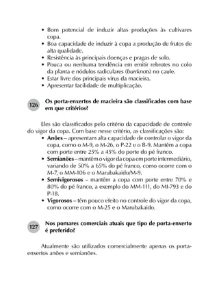 •	 Bom potencial de induzir altas produções às cultivares
copa.
•	 Boa capacidade de induzir à copa a produção de frutos de
alta qualidade.
•	 Resistência às principais doenças e pragas de solo.
•	 Pouca ou nenhuma tendência em emitir rebrotes no colo
da planta e nódulos radiculares (burrknots) no caule.
•	 Estar livre dos principais vírus da macieira.
•	 Apresentar facilidade de multiplicação.
126	
Os porta-enxertos de macieira são classificados com base
em que critérios?
Eles são classificados pelo critério da capacidade de controle
do vigor da copa. Com base nesse critério, as classificações são:
•	 Anões – apresentam alta capacidade de controlar o vigor da
copa, como o M-9, o M-26, o P-22 e o B-9. Mantêm a copa
com porte entre 25% a 45% do porte do pé franco.
•	 Semianões–mantêmovigordacopaemporteintermediário,
variando de 50% a 65% do pé franco, como ocorre com o
M-7, o MM-106 e o Marubakaido/M-9.
•	 Semivigorosos – mantêm a copa com porte entre 70% e
80% do pé franco, a exemplo do MM-111, do MI-793 e do
P-18.
•	 Vigorosos – têm pouco efeito no controle do vigor da copa,
como ocorre com o M-25 e o Marubakaido.
127	
Nos pomares comerciais atuais que tipo de porta-enxerto
é preferido?
Atualmente são utilizados comercialmente apenas os porta-
enxertos anões e semianões.
 