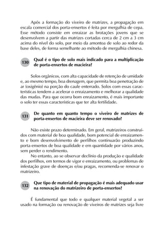 Após a formação do viveiro de matrizes, a propagação em
escala comercial dos porta-enxertos é feita por mergulhia de cepa.
Esse método consiste em enraizar as brotações jovens que se
desenvolvem a partir das matrizes cortadas cerca de 2 cm a 3 cm
acima do nível do solo, por meio da amontoa de solo ao redor da
base deles, de forma semelhante ao método de mergulhia chinesa.
130	
Qual é o tipo de solo mais indicado para a multiplicação
de porta-enxertos de macieira?
Solos orgânicos, com alta capacidade de retenção de umidade
e, ao mesmo tempo, boa drenagem, que permita boa penetração de
ar (oxigênio) na porção do caule enterrado. Solos com essas carac-
terísticas tendem a acelerar o enraizamento e melhorar a qualidade
das mudas. Para que ocorra bom enraizamento, é mais importante
o solo ter essas características que ter alta fertilidade.
131	
De quanto em quanto tempo o viveiro de matrizes de
porta-enxertos de macieira deve ser renovado?
Não existe prazo determinado. Em geral, matrizeiros construí-
dos com material de boa qualidade, bom potencial de enraizamen-
to e bom desenvolvimento de perfilhos continuarão produzindo
porta-enxertos de boa qualidade e em quantidade por vários anos,
sem perder o rendimento.
No entanto, ao se observar declínio da produção e qualidade
dos perfilhos, em termos de vigor e enraizamento, ou problemas de
infestação grave de doenças e/ou pragas, recomenda-se renovar o
matrizeiro.
132	
Que tipo de material de propagação é mais adequado usar
na renovação do matrizeiro de porta-enxertos?
É fundamental que todo e qualquer material vegetal a ser
usado na formação ou renovação de viveiros de matrizes seja livre
 