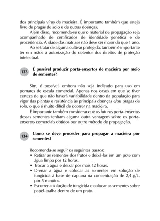 dos principais vírus da macieira. É importante também que esteja
livre de pragas de solo e de outras doenças.
Além disso, recomenda-se que o material de propagação seja
acompanhado de certificados de identidade genética e de
procedência. A idade das matrizes não deve ser maior do que 1 ano.
Ao se tratar de alguma cultivar protegida, também é importante
ter em mãos a autorização do detentor dos direitos de proteção
intelectual.
133	
É possível produzir porta-enxertos de macieira por meio
de sementes?
Sim, é possível, embora não seja indicado para uso em
pomares de escala comercial. Apenas nos casos em que se tiver
certeza de que não haverá variabilidade dentro da população para
vigor das plantas e resistência às principais doenças e/ou pragas de
solo, o que é muito difícil de ocorrer na macieira.
É importante também considerar que os futuros porta-enxertos
dessas sementes tenham alguma outra vantagem sobre os porta-
enxertos comerciais obtidos por outro método de propagação.
134	
Como se deve proceder para propagar a macieira por
sementes?
Recomenda-se seguir os seguintes passos:
•	 Retirar as sementes dos frutos e deixá-las em um pote com
água limpa por 12 horas.
•	 Trocar a água e deixar por mais 12 horas.
•	 Drenar a água e colocar as sementes em solução de
fungicida à base de captana na concentração de 2,4 g/L,
por 5 minutos.
•	 Escorrer a solução de fungicida e colocar as sementes sobre
papel-toalha dentro de um prato.
 