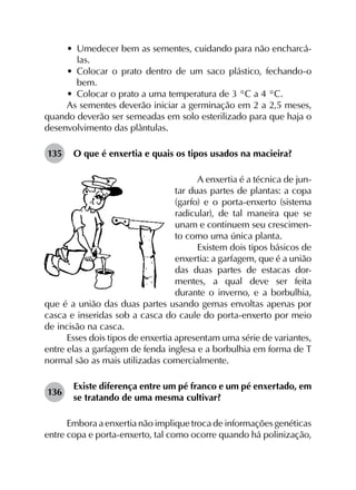 •	 Umedecer bem as sementes, cuidando para não encharcá-
las.
•	 Colocar o prato dentro de um saco plástico, fechando-o
bem.
•	 Colocar o prato a uma temperatura de 3 °C a 4 °C.
As sementes deverão iniciar a germinação em 2 a 2,5 meses,
quando deverão ser semeadas em solo esterilizado para que haja o
desenvolvimento das plântulas.
135	 O que é enxertia e quais os tipos usados na macieira?
A enxertia é a técnica de jun-
tar duas partes de plantas: a copa
(garfo) e o porta-enxerto (sistema
radicular), de tal maneira que se
unam e continuem seu crescimen-
to como uma única planta.
Existem dois tipos básicos de
enxertia: a garfagem, que é a união
das duas partes de estacas dor-
mentes, a qual deve ser feita
durante o inverno, e a borbulhia,
que é a união das duas partes usando gemas envoltas apenas por
casca e inseridas sob a casca do caule do porta-enxerto por meio
de incisão na casca.
Esses dois tipos de enxertia apresentam uma série de variantes,
entre elas a garfagem de fenda inglesa e a borbulhia em forma de T
normal são as mais utilizadas comercialmente.
136	
Existe diferença entre um pé franco e um pé enxertado, em
se tratando de uma mesma cultivar?
Embora a enxertia não implique troca de informações genéticas
entre copa e porta-enxerto, tal como ocorre quando há polinização,
 
