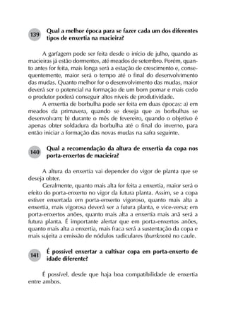 139	
Qual a melhor época para se fazer cada um dos diferentes
tipos de enxertia na macieira?
A garfagem pode ser feita desde o início de julho, quando as
macieiras já estão dormentes, até meados de setembro. Porém, quan­
to antes for feita, mais longa será a estação de crescimento e, conse­
quentemente, maior será o tempo até o final do desenvolvimento
das mudas. Quanto melhor for o desenvolvimento das mudas, maior
deverá ser o potencial na formação de um bom pomar e mais cedo
o produtor poderá conseguir altos níveis de produtividade.
A enxertia de borbulha pode ser feita em duas épocas: a) em
meados da primavera, quando se deseja que as borbulhas se
desenvolvam; b) durante o mês de fevereiro, quando o objetivo é
apenas obter soldadura da borbulha até o final do inverno, para
então iniciar a formação das novas mudas na safra seguinte.
140	
Qual a recomendação da altura de enxertia da copa nos
porta-enxertos de macieira?
A altura da enxertia vai depender do vigor de planta que se
deseja obter.
Geralmente, quanto mais alta for feita a enxertia, maior será o
efeito do porta-enxerto no vigor da futura planta. Assim, se a copa
estiver enxertada em porta-enxerto vigoroso, quanto mais alta a
enxertia, mais vigorosa deverá ser a futura planta, e vice-versa; em
porta-enxertos anões, quanto mais alta a enxertia mais anã será a
futura planta. É importante alertar que em porta-enxertos anões,
quanto mais alta a enxertia, mais fraca será a sustentação da copa e
mais sujeita a emissão de nódulos radiculares (burrknots) no caule.
141	
É possível enxertar a cultivar copa em porta-enxerto de
idade diferente?
É possível, desde que haja boa compatibilidade de enxertia
entre ambos.
 