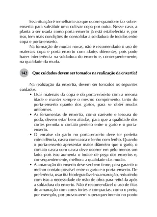 Essa situação é semelhante ao que ocorre quando se faz sobre-
enxertia para substituir uma cultivar copa por outra. Nesse caso, a
planta a ser usada como porta-enxerto já está estabelecida e, por
isso, tem mais condições de consolidar a soldadura de tecidos entre
copa e porta-enxerto.
Na formação de mudas novas, não é recomendado o uso de
materiais copa e porta-enxerto com idades diferentes, pois pode
haver interferência na soldadura do enxerto e, consequentemente,
na qualidade da muda.
142	 Que cuidados devem ser tomados na realização da enxertia?
Na realização da enxertia, devem ser tomados os seguintes
cuidados:
•	 Usar materiais da copa e do porta-enxerto com a mesma
idade e manter sempre o mesmo comprimento, tanto do
porta-enxerto quanto dos garfos, para se obter mudas
uniformes.
•	 As ferramentas de enxertia, como canivete e tesoura de
poda, devem estar bem afiadas, para que a qualidade dos
cortes permita o contato perfeito entre o garfo e o porta-
enxerto.
•	 O encaixe do garfo no porta-enxerto deve ter perfeita
coincidência, casca com casca e lenho com lenho. Quando
o porta-enxerto apresentar maior diâmetro que o garfo, o
contato casca com casca deve ocorrer em pelo menos um
lado, pois isso aumenta o índice de pega dos enxertos e,
consequentemente, melhora a qualidade das mudas.
•	 A amarração do enxerto deve ser bem firme, para garantir o
melhor contato possível entre o garfo e o porta-enxerto. De
preferência, usar fita biodegradável na amarração, reduzindo
com isso a necessidade de mão de obra para retirá-la após
a soldadura do enxerto. Não é recomendável o uso de fitas
de amarração com cores fortes e compactas, como o preto,
por exemplo, por provocarem superaquecimento no ponto
 