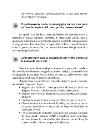 de enxertia durante a primavera/verão e, por isso, menor
porcentagem de pega.
143	
O porta-enxerto usado na propagação da macieira pode
ser de outra espécie, tal como pereira ou marmeleiro?
Em geral, não há boa compatibilidade de enxertia entre a
macieira e outras espécies frutíferas. É importante alertar que a
qualidade da muda é essencial para garantir pomar de boa qualidade
e longevidade. Em situações em que não há boa compatibilidade
entre copa e porta-enxerto, o desenvolvimento das plantas fica
seriamente prejudicado.
144	
Como proceder para se estabelecer um viveiro comercial
de mudas de macieira?
Primeiramente, deve-se dispor de uma área com solo com boa
disponibilidade de matéria orgânica, acidez corrigida, boa fertilidade
e topografia plana para evitar riscos de erosão, assim como com
água disponível para irrigações periódicas.
Depois, deve-se atender aos requisitos básicos para o cumpri­
mento das exigências legais:
•	 Registro do viveirista como produtor de mudas junto ao
Registro Nacional de Sementes e Mudas (Renasem).
•	 Registro do viveiro no Registro Nacional de Áreas e Matrizes
(Renam).
•	 Credenciamento de um responsável técnico no Renasem.
•	 A(s) cultivar(es) a ser(em) multiplicada(s), incluindo os porta-
enxertos, deve(m) estar inscrita(s) no Registro Nacional de
Cultivares (RNC).
•	 Em se tratando de cultivares protegidas no Serviço Nacional
de Proteção de Cultivares (SNPC), um documento indicativo
de licenciamento ou cessão dos direitos de exploração
comercial da cultivar por parte do detentor.
 