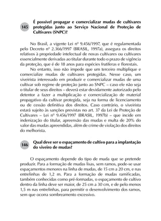 145	
É possível propagar e comercializar mudas de cultivares
protegidas junto ao Serviço Nacional de Proteção de
Cultivares (SNPC)?
No Brasil, a vigente Lei nº 9.456/1997, que é regulamentada
pelo Decreto nº 2.366/1997 (BRASIL, 1997a), assegura os direitos
relativos à propriedade intelectual de novas cultivares ou cultivares
essencialmente derivadas ao titular durante todo o prazo de vigência
da proteção, que é de 18 anos para espécies frutíferas e florestais.
No entanto, isso não impede que um terceiro multiplique e
comercialize mudas de cultivares protegidas. Nesse caso, um
viveirista interessado em produzir e comercializar mudas de uma
cultivar sob regime de proteção junto ao SNPC – caso ele não seja
o titular de seus direitos – deverá estar devidamente autorizado pelo
detentor a fazer a multiplicação e comercialização de material
propagativo da cultivar protegida, seja na forma de licenciamento
ou de cessão definitiva dos direitos. Caso contrário, o viveirista
estará sujeito às sanções previstas no art. 37 da Lei de Proteção de
Cultivares – Lei nº 9.456/1997 (BRASIL, 1997b) – que incide em
indenização do titular, apreensão das mudas e multa de 20% do
valor das mudas apreendidas, além de crime de violação dos direitos
do melhorista.
146	
Qual deve ser o espaçamento de cultivo para a implantação
do viveiro de mudas?
O espaçamento depende do tipo de muda que se pretende
produzir. Para a formação de mudas lisas, sem ramos, pode-se usar
espaçamentos menores na linha de mudas, de 15 cm a 20 cm, e nas
entrelinhas de 1,2 m. Para a formação de mudas ramificadas,
também conhecidas como pré-formadas, o espaçamento de cultivo
dentro da linha deve ser maior, de 25 cm a 30 cm, e de pelo menos
1,5 m nas entrelinhas, para permitir o desenvolvimento dos ramos,
sem que ocorra sombreamento excessivo.
 