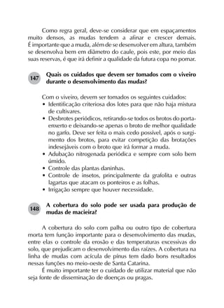 Como regra geral, deve-se considerar que em espaçamentos
muito densos, as mudas tendem a afinar e crescer demais.
É importante que a muda, além de se desenvolver em altura, também
se desenvolva bem em diâmetro do caule, pois este, por meio das
suas reservas, é que irá definir a qualidade da futura copa no pomar.
147	
Quais os cuidados que devem ser tomados com o viveiro
durante o desenvolvimento das mudas?
Com o viveiro, devem ser tomados os seguintes cuidados:
•	 Identificação criteriosa dos lotes para que não haja mistura
de cultivares.
•	 Desbrotes periódicos, retirando-se todos os brotos do porta-
enxerto e deixando-se apenas o broto de melhor qualidade
no garfo. Deve ser feita o mais cedo possível, após o surgi­
mento dos brotos, para evitar competição das brotações
indesejáveis com o broto que irá formar a muda.
•	 Adubação nitrogenada periódica e sempre com solo bem
úmido.
•	 Controle das plantas daninhas.
•	 Controle de insetos, principalmente da grafolita e outras
lagartas que atacam os ponteiros e as folhas.
•	 Irrigação sempre que houver necessidade.
148	
A cobertura do solo pode ser usada para produção de
mudas de macieira?
A cobertura do solo com palha ou outro tipo de cobertura
morta tem função importante para o desenvolvimento das mudas,
entre elas o controle da erosão e das temperaturas excessivas do
solo, que prejudicam o desenvolvimento das raízes. A cobertura na
linha de mudas com acícula de pínus tem dado bons resultados
nessas funções no meio-oeste de Santa Catarina.
É muito importante ter o cuidado de utilizar material que não
seja fonte de disseminação de doenças ou pragas.
 