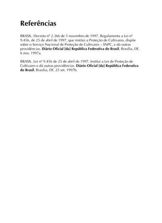 Referências
BRASIL. Decreto nº 2.366 de 5 novembro de 1997. Regulamenta a Lei nº
9.456, de 25 de abril de 1997, que institui a Proteção de Cultivares, dispõe
sobre o Serviço Nacional de Proteção de Cultivares – SNPC, e dá outras
providências. Diário Oficial [da] República Federativa do Brasil, Brasília, DF,
6 nov. 1997a.
BRASIL. Lei nº 9.456 de 25 de abril de 1997. Institui a Lei de Proteção de
Cultivares e dá outras providências. Diário Oficial [da] República Federativa
do Brasil, Brasília, DF, 25 set. 1997b.
 