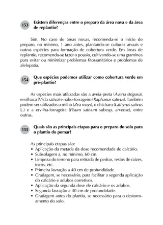 153	
Existem diferenças entre o preparo da área nova e da área
de replantio?
Sim. No caso de áreas novas, recomenda-se o início do
preparo, no mínimo, 1 ano antes, plantando-se culturas anuais e
outras espécies para formação de cobertura verde. Em áreas de
replantio, recomenda-se fazer o pousio, cultivando-se uma gramínea
para evitar ou minimizar problemas fitossanitários e problemas de
alelopatia.
154	
Que espécies podemos utilizar como cobertura verde em
pré-plantio?
As espécies mais utilizadas são a aveia-preta (Avena strigosa),
ervilhaca (Vicia sativa) e nabo-forrageiro (Raphanus sativus). Também
podem ser utilizados o milho (Zea mays), o chícharo (Lathyrus sativus
L.) e a ervilha-forrageira (Pisum sativum subesp. arvense), entre
outras.
155	
Quais são as principais etapas para o preparo do solo para
o plantio do pomar?
As principais etapas são:
•	 Aplicação da metade da dose recomendada de calcário.
•	 Subsolagem a, no mínimo, 60 cm.
•	 Limpeza do terreno para retirada de pedras, restos de raízes,
tocos, etc.
•	 Primeira lavração a 40 cm de profundidade.
•	 Gradagem, se necessário, para facilitar a segunda aplicação
do calcário e adubos corretivos.
•	 Aplicação da segunda dose de calcário e os adubos.
•	 Segunda lavração a 40 cm de profundidade.
•	 Gradagem antes do plantio, se necessário para o destorro­
amento do solo.
 
