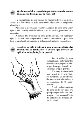 168	
Quais os cuidados necessários para o manejo do solo na
implantação de um pomar de macieira?
Na implantação de um pomar de macieira deve-se corrigir a
acidez e a fertilidade do solo para níveis adequados às exigências
da cultura.
Para isso, é necessário realizar a análise do solo para saber
qual é a sua condição de fertilidade e, se necessário, providenciar a
correção.
A coleta das amostras de solo pode ser feita em qualquer
época do ano, mas sempre com a devida antecedência para que
haja tempo hábil para análise e aplicação de adubos e corretivos.
169	
A análise de solo é suficiente para a recomendação das
quantidades de fertilizantes e calcário que deverão ser
aplicadas na implantação do pomar?
Sim. A análise de solo
indicará quais os fertilizantes
e corretivos e as quantidades
respectivas que deverão ser
aplicadas em pré-plantio.
Portanto, a amostra de
solo deverá ser representati-
va, refletindo as condições
da área amostrada e deverá
ser composta de 15 suba-
mostras.
A coleta das amostras
de solo pode ser feita em
qualquer época do ano, mas
sempre com antecedência
de, pelo menos, 3 meses an-
tes do plantio.
 