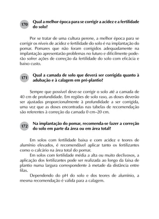 170	
Qual a melhor época para se corrigir a acidez e a fertilidade
do solo?
Por se tratar de uma cultura perene, a melhor época para se
corrigir os níveis de acidez e fertilidade do solo é na implantação do
pomar. Pomares que não foram corrigidos adequadamente na
implantação apresentarão problemas no futuro e dificilmente pode­
rão sofrer ações de correção da fertilidade do solo com eficácia e
baixo custo.
171	
Qual a camada de solo que deverá ser corrigida quanto à
adubação e à calagem em pré-plantio?
Sempre que possível deve-se corrigir o solo até a camada de
40 cm de profundidade. Em regiões de solo raso, as doses deverão
ser ajustadas proporcionalmente à profundidade a ser corrigida,
uma vez que as doses encontradas nas tabelas de recomendação
são referentes à correção da camada 0 cm–20 cm.
172	
Na implantação do pomar, recomenda-se fazer a correção
do solo em parte da área ou em área total?
Em solos com fertilidade baixa e com acidez e teores de
alumínio elevados, é recomendável aplicar tanto os fertilizantes
como o calcário na área total do pomar.
Em solos com fertilidade média a alta ou muito declivosos, a
aplicação dos fertilizantes pode ser realizada ao longo da faixa de
plantio numa largura correspondente à metade da distância entre
filas.
Dependendo do pH do solo e dos teores de alumínio, a
mesma recomendação é valida para a calagem.
 