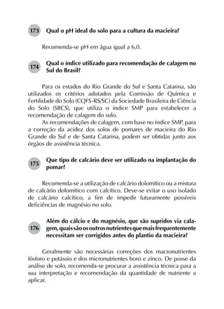 173	 Qual o pH ideal do solo para a cultura da macieira?
Recomenda-se pH em água igual a 6,0.
174	
Qual o índice utilizado para recomendação de calagem no
Sul do Brasil?
Para os estados do Rio Grande do Sul e Santa Catarina, são
utilizados os critérios adotados pela Comissão de Química e
Fertilidade do Solo (CQFS-RS/SC) da Sociedade Brasileira de Ciência
do Solo (SBCS), que utiliza o índice SMP para estabelecer a
recomendação de calagem do solo.
As recomendações de calagem, com base no índice SMP, para
a correção da acidez dos solos de pomares de macieira do Rio
Grande do Sul e de Santa Catarina, podem ser obtidas junto aos
órgãos de assistência técnica.
175	
Que tipo de calcário deve ser utilizado na implantação do
pomar?
Recomenda-se a utilização de calcário dolomítico ou a mistura
de calcário dolomítico com calcítico. Deve-se evitar o uso isolado
de calcário calcítico, a fim de impedir futuramente possíveis
deficiências de magnésio no solo.
176	
Além do cálcio e do magnésio, que são supridos via cala­
gem,quaissãoosoutrosnutrientesquemaisfrequentemente
necessitam ser corrigidos antes do plantio da macieira?
Geralmente são necessárias correções dos macronutrientes
fósforo e potássio e dos micronutrientes boro e zinco. De posse da
análise de solo, recomenda-se procurar a assistência técnica para a
sua interpretação e recomendação da quantidade de nutriente a
aplicar.
 