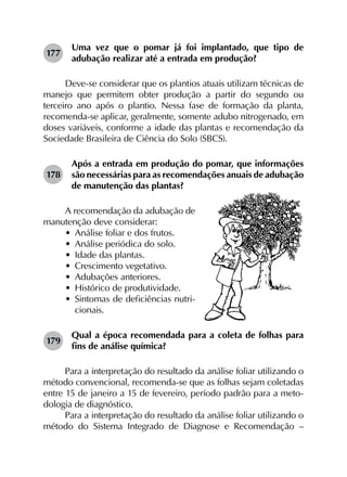 177	
Uma vez que o pomar já foi implantado, que tipo de
adubação realizar até a entrada em produção?
Deve-se considerar que os plantios atuais utilizam técnicas de
manejo que permitem obter produção a partir do segundo ou
terceiro ano após o plantio. Nessa fase de formação da planta,
recomenda-se aplicar, geralmente, somente adubo nitrogenado, em
doses variáveis, conforme a idade das plantas e recomendação da
Sociedade Brasileira de Ciência do Solo (SBCS).
178	
Após a entrada em produção do pomar, que informações
são necessárias para as recomendações anuais de adubação
de manutenção das plantas?
A recomendação da adubação de
manutenção deve considerar:
•	 Análise foliar e dos frutos.
•	 Análise periódica do solo.
•	 Idade das plantas.
•	 Crescimento vegetativo.
•	 Adubações anteriores.
•	 Histórico de produtividade.
•	 Sintomas de deficiências nutri-
cionais.
179	
Qual a época recomendada para a coleta de folhas para
fins de análise química?
Para a interpretação do resultado da análise foliar utilizando o
método convencional, recomenda-se que as folhas sejam coletadas
entre 15 de janeiro a 15 de fevereiro, período padrão para a meto­
dologia de diagnóstico.
Para a interpretação do resultado da análise foliar utilizando o
método do Sistema Integrado de Diagnose e Recomendação –
 
