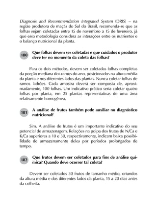 Diagnosis and Recommendation Integrated System (DRIS) – na
região produtora de maçãs do Sul do Brasil, recomenda-se que as
folhas sejam coletadas entre 15 de novembro a 15 de fevereiro, já
que essa metodologia considera as interações entre os nutrientes e
o balanço nutricional da planta.
180	
Que folhas devem ser coletadas e que cuidados o produtor
deve ter no momento da coleta das folhas?
Para os dois métodos, devem ser coletadas folhas completas
da porção mediana dos ramos do ano, posicionados na altura média
da planta e nos diferentes lados das plantas. Nunca coletar folhas de
ramos ladrões. Cada amostra deverá ser composta de, aproxi­
madamente, 100 folhas. Um indicativo prático seria coletar quatro
folhas por planta, em 25 plantas representativas de uma área
relativamente homogênea.
181	
A análise de frutos também pode auxiliar no diagnóstico
nutricional?
Sim. A análise de frutos é um importante indicativo do seu
potencial de armazenagem. Relações na polpa dos frutos de N/Ca e
K/Ca superiores a 10 e 30, respectivamente, indicam baixa possibi­
lidade de armazenamento deles por períodos prolongados de
tempo.
182	
Que frutos devem ser coletados para fins de análise quí­
mica? Quando deve ocorrer tal coleta?
Devem ser coletados 30 frutos de tamanho médio, oriundos
da altura média e dos diferentes lados da planta, 15 a 20 dias antes
da colheita.
 