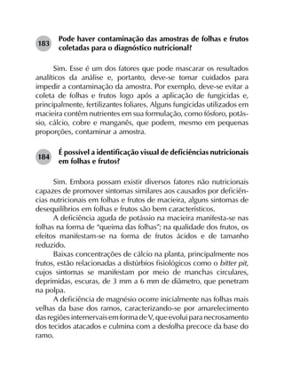 183	
Pode haver contaminação das amostras de folhas e frutos
coletadas para o diagnóstico nutricional?
Sim. Esse é um dos fatores que pode mascarar os resultados
analíticos da análise e, portanto, deve-se tomar cuidados para
impedir a contaminação da amostra. Por exemplo, deve-se evitar a
coleta de folhas e frutos logo após a aplicação de fungicidas e,
principalmente, fertilizantes foliares. Alguns fungicidas utilizados em
macieira contêm nutrientes em sua formulação, como fósforo, potás­
sio, cálcio, cobre e manganês, que podem, mesmo em pequenas
proporções, contaminar a amostra.
184	
É possível a identificação visual de deficiências nutricionais
em folhas e frutos?
Sim. Embora possam existir diversos fatores não nutricionais
capazes de promover sintomas similares aos causados por deficiên­
cias nutricionais em folhas e frutos de macieira, alguns sintomas de
desequilíbrios em folhas e frutos são bem característicos.
A deficiência aguda de potássio na macieira manifesta-se nas
folhas na forma de “queima das folhas”; na qualidade dos frutos, os
efeitos manifestam-se na forma de frutos ácidos e de tamanho
reduzido.
Baixas concentrações de cálcio na planta, principalmente nos
frutos, estão relacionadas a distúrbios fisiológicos como o bitter pit,
cujos sintomas se manifestam por meio de manchas circulares,
deprimidas, escuras, de 3 mm a 6 mm de diâmetro, que penetram
na polpa.
A deficiência de magnésio ocorre inicialmente nas folhas mais
velhas da base dos ramos, caracterizando-se por amarelecimento
dasregiõesinternervaisemformadeV,queevoluiparanecrosamento
dos tecidos atacados e culmina com a desfolha precoce da base do
ramo.
 