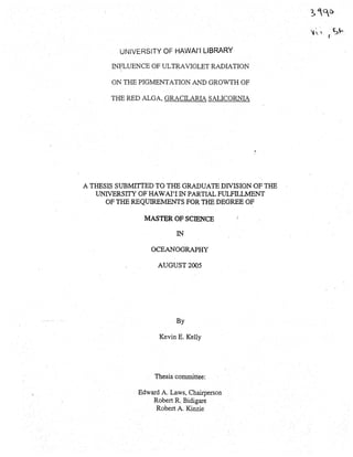 UNIVERSITY OF HAWAI'I LIBRARY
INFLUENCE OF ULTRAVIOLET RADIATION
ON THE PIGMENTATION AND GROWTH OF
THE RED ALGA, GRACILARIA sALICORNIA
.,.
A THESIS SUBMITTED TO THE GRADUATE DIVISION OF THE
UNIVERSITY OF HAWAI'I IN PARTIAL FlJLFILUv.fENT
OF THE REQUIREMENTS FOR THE DEGREE OF
MASTER OF SCIENCE
IN
OCEANOGRAPHY
AUGUST 2005
By
Kevin E. Kelly
Thesis committee:
Edward A. Laws, Chairperson
Robert R, Bidigare
Robert A. Kinzie
 