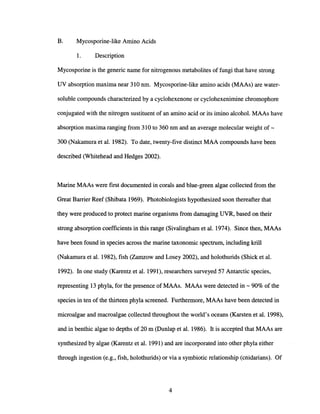 B. Mycosporine-like Amino Acids
1. Description
Mycosporine is the generic name for nitrogenous metabolites of fungi that have strong
UV absorption maxima near 310 nm. Mycosporine-like amino acids (MAAs) are water-
soluble compounds characterized by a cyclohexenone or cyclohexenimine chromophore
conjugated with the nitrogen sustituent of an amino acid or its imino alcohol. MAAs have
absorption maxima ranging from 310 to 360 nm and an average molecular weight of-
300 (Nakamura et al. 1982). To date, twenty-five distinct MAA compounds have been
described (Whitehead and Hedges 2002).
Marine MAAs were first documented in corals and blue-green algae collected from the
Great Barrier Reef (Shibata 1969). Photobiologists hypothesized soon thereafter that
they were produced to protect marine organisms from damaging UVR, based on their
strong absorption coefficients in this range (Sivalingham et al. 1974). Since then, MAAs
have been found in species across the marine taxonomic spectrum, including krill
(Nakamura et al. 1982), fish (Zamzow and Losey 2002), and holothurids (Shick et al.
1992). In one study (Karentz et al. 1991), researchers surveyed 57 Antarctic species,
representing 13 phyla, for the presence of MAAs. MAAs were detected in - 90% of the
species in ten of the thirteen phyla screened. Furthermore, MAAs have been detected in
microalgae and macroalgae collected throughout the world's oceans (Karsten et al. 1998),
and in benthic algae to depths of 20 m (Dunlap et al. 1986). It is accepted that MAAs are
synthesized by algae (Karentz et al. 1991) and are incorporated into other phyla either
through ingestion (e.g., fish, holothurids) or via a symbiotic relationship (cnidarians). Of
4
 