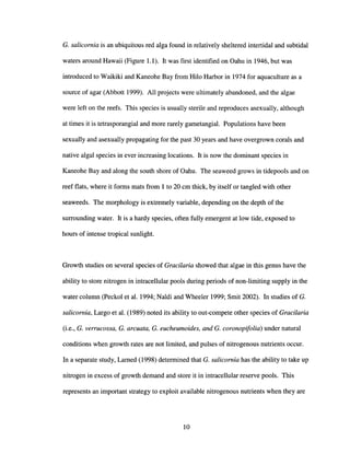 G. salicornia is an ubiquitous red alga found in relatively sheltered intertidal and subtidal
waters around Hawaii (Figure 1.1). It was first identified on Oahu in 1946, but was
introduced to Waikiki and Kaneohe Bay from Hilo Harbor in 1974 for aquaculture as a
source of agar (Abbott 1999). All projects were ultimately abandoned, and the algae
were left on the reefs. This species is usually sterile and reproduces asexually, although
at times it is tetrasporangial and more rarely gametangial. Populations have been
sexually and asexually propagating for the past 30 years and have overgrown corals and
native algal species in ever increasing locations. It is now the dominant species in
Kaneohe Bay and along the south shore of Oahu. The seaweed grows in tidepools and on
reef flats, where it forms mats from 1 to 20 cm thick, by itself or tangled with other
seaweeds. The morphology is extremely variable, depending on the depth of the
surrounding water. It is a hardy species, often fully emergent at low tide, exposed to
hours of intense tropical sunlight.
Growth studies on several species of Gracilaria showed that algae in this genus have the
ability to store nitrogen in intracellular pools during periods of non-limiting supply in the
water column (Peckol et al. 1994; Naldi and Wheeler 1999; Smit 2002). In studies of G.
salicornia, Largo et al. (1989) noted its ability to out-compete other species of Gracilaria
(i.e., G. verrucossa, G. arcuata, G. eucheumoides, and G. coronopijolia) under natural
conditions when growth rates are not limited, and pulses of nitrogenous nutrients occur.
In a separate study, Lamed (1998) determined that G. salicornia has the ability to take up
nitrogen in excess of growth demand and store it in intracellular reserve pools. This
represents an important strategy to exploit available nitrogenous nutrients when they are
10
 